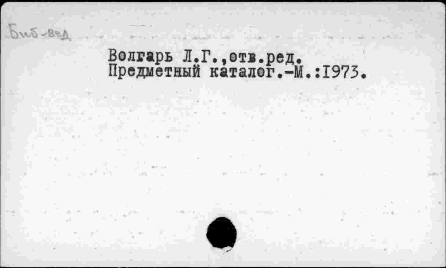 ﻿Волгарь Л.Г.,ота.ред.
Предметный каталог.-М.:1973.